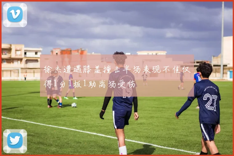 徐杰遭遇膝盖撞击半场表现不佳仅得1分1板1助离场受伤