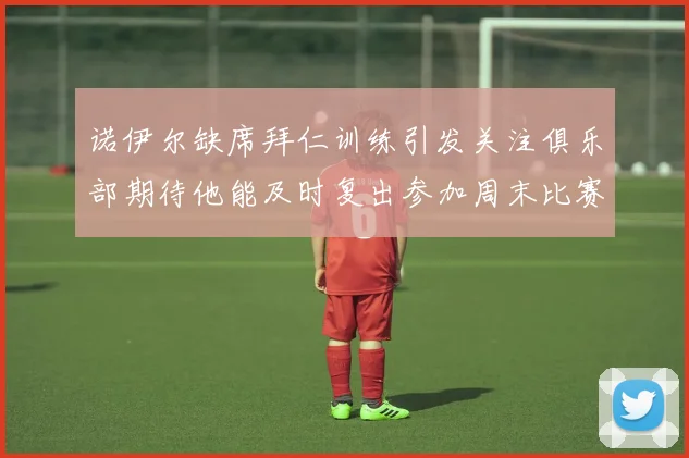 诺伊尔缺席拜仁训练引发关注俱乐部期待他能及时复出参加周末比赛