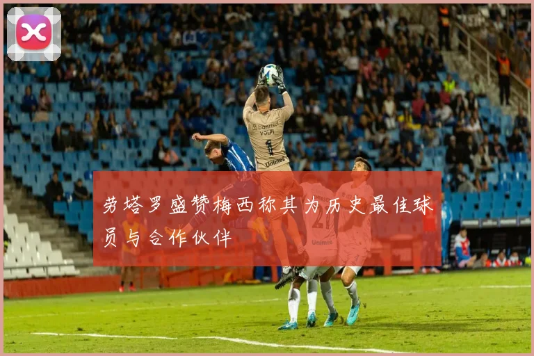 劳塔罗盛赞梅西称其为历史最佳球员与合作伙伴