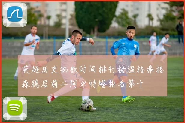英超历史执教时间排行榜温格弗格森稳居前二阿尔特塔排名第十