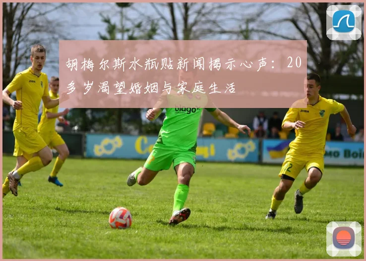 胡梅尔斯水瓶贴新闻揭示心声：20多岁渴望婚姻与家庭生活