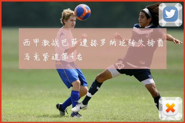 西甲激战巴萨遭赫罗纳逆转失榜首马竞紧追第4名