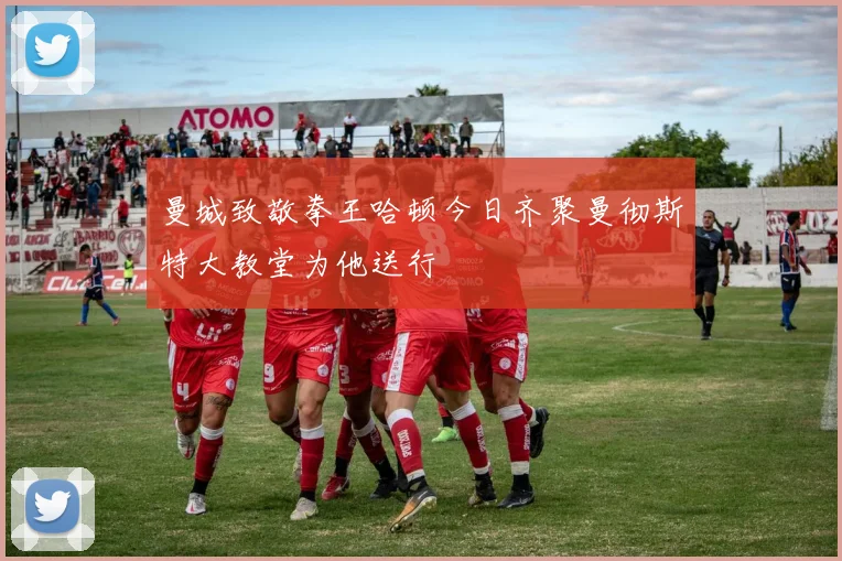 曼城致敬拳王哈顿今日齐聚曼彻斯特大教堂为他送行