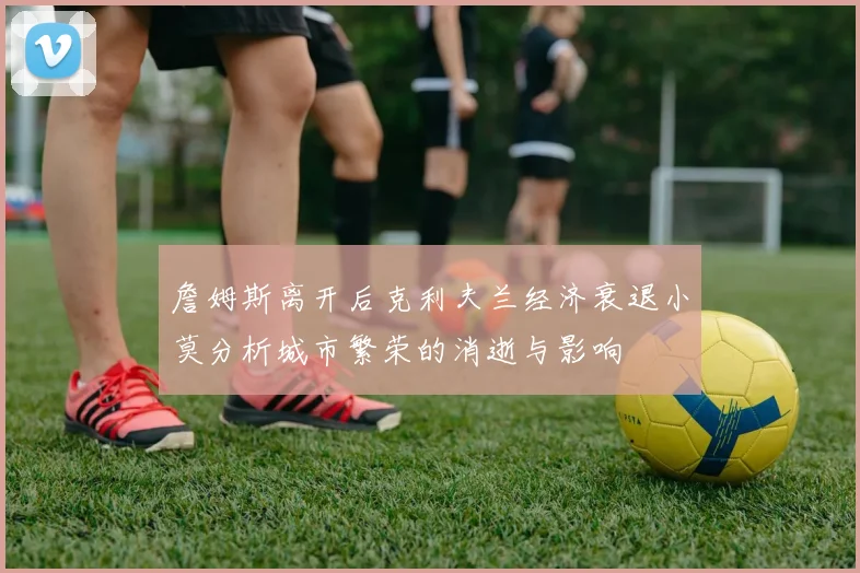 詹姆斯离开后克利夫兰经济衰退小莫分析城市繁荣的消逝与影响