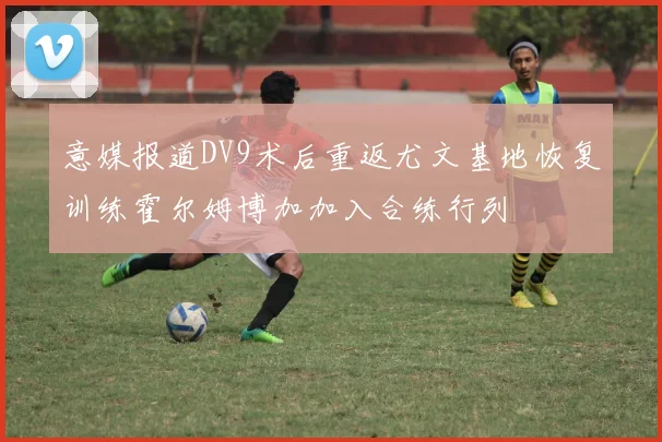 意媒报道DV9术后重返尤文基地恢复训练霍尔姆博加加入合练行列