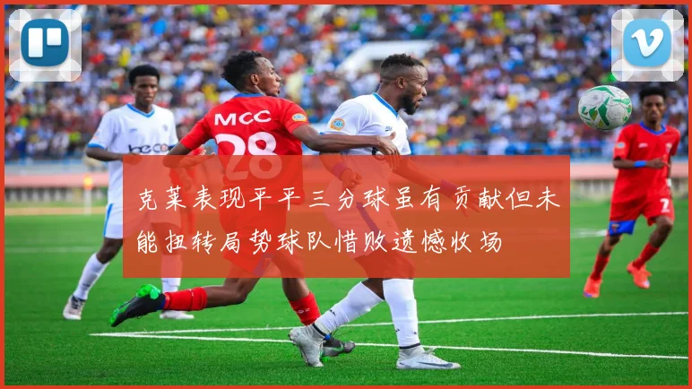 克莱表现平平三分球虽有贡献但未能扭转局势球队惜败遗憾收场