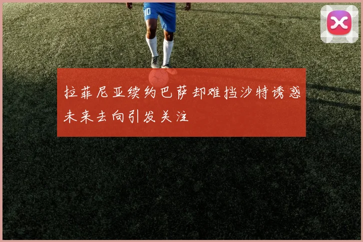 拉菲尼亚续约巴萨却难挡沙特诱惑未来去向引发关注