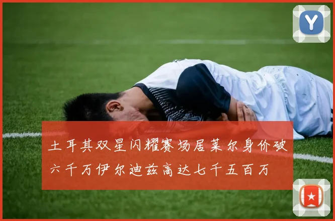 土耳其双星闪耀赛场居莱尔身价破六千万伊尔迪兹高达七千五百万