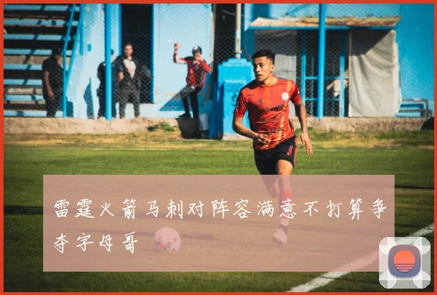 雷霆火箭马刺对阵容满意不打算争夺字母哥