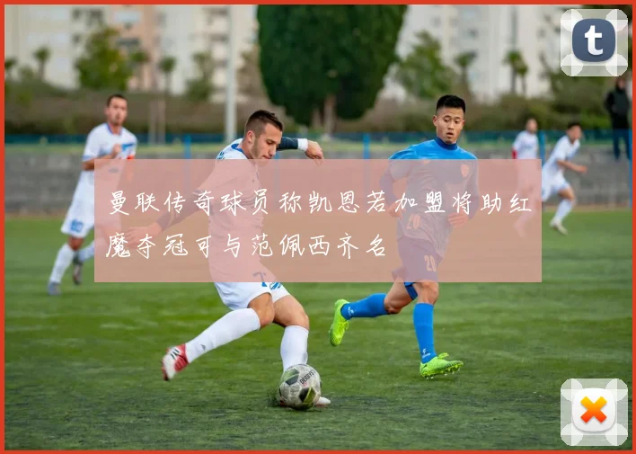 曼联传奇球员称凯恩若加盟将助红魔夺冠可与范佩西齐名