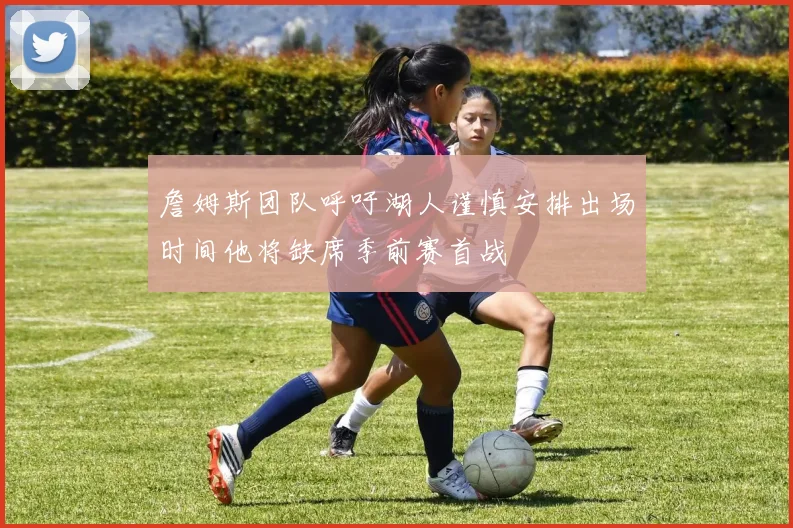 詹姆斯团队呼吁湖人谨慎安排出场时间他将缺席季前赛首战