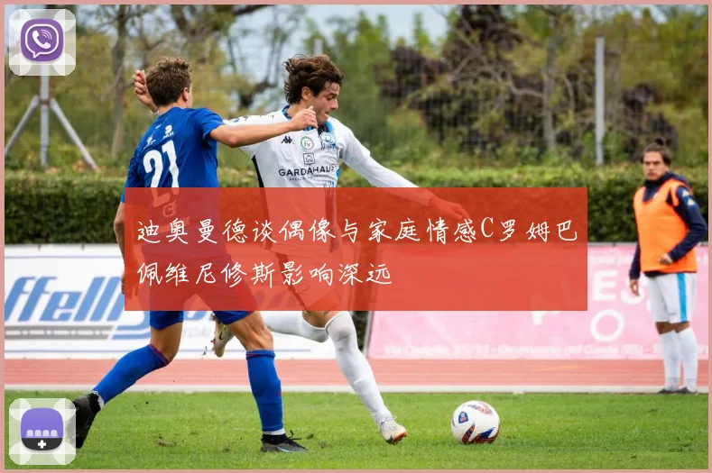 迪奥曼德谈偶像与家庭情感C罗姆巴佩维尼修斯影响深远