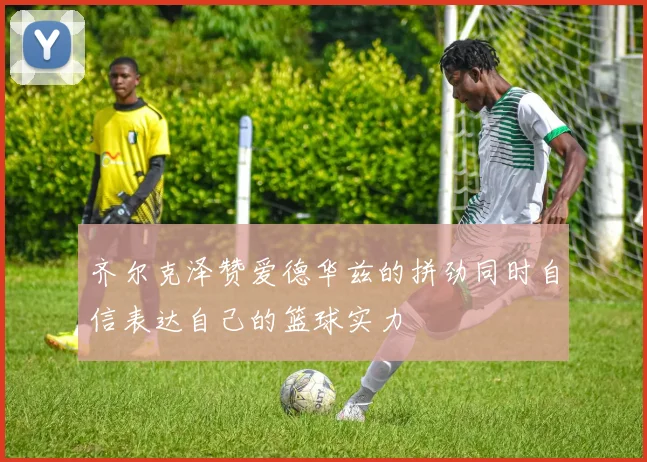 齐尔克泽赞爱德华兹的拼劲同时自信表达自己的篮球实力