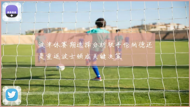 波津休赛期选择分析联手伦纳德还是重返波士顿成关键决策