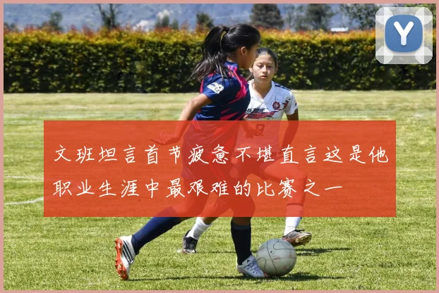 文班坦言首节疲惫不堪直言这是他职业生涯中最艰难的比赛之一