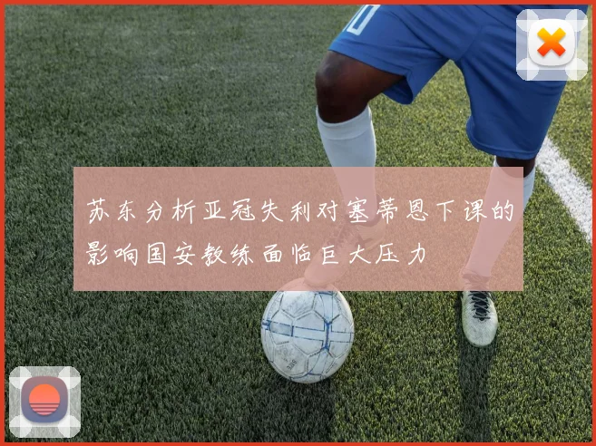 苏东分析亚冠失利对塞蒂恩下课的影响国安教练面临巨大压力