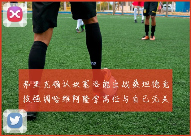 弗里克确认坎塞洛能出战桑坦德竞技强调哈维阿隆索离任与自己无关