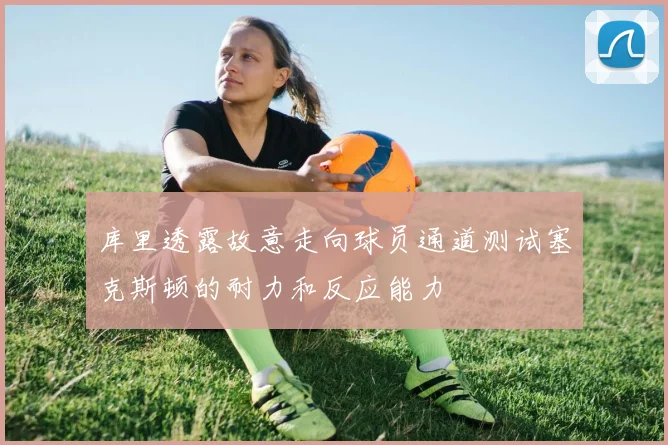 库里透露故意走向球员通道测试塞克斯顿的耐力和反应能力