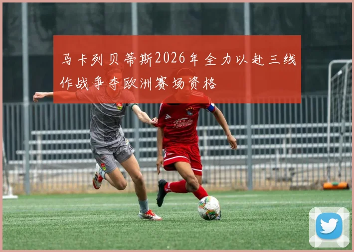 马卡列贝蒂斯2026年全力以赴三线作战争夺欧洲赛场资格