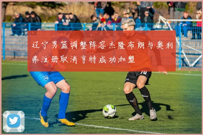 辽宁男篮调整阵容杰隆布朗与奥利弗注册取消亨特成功加盟