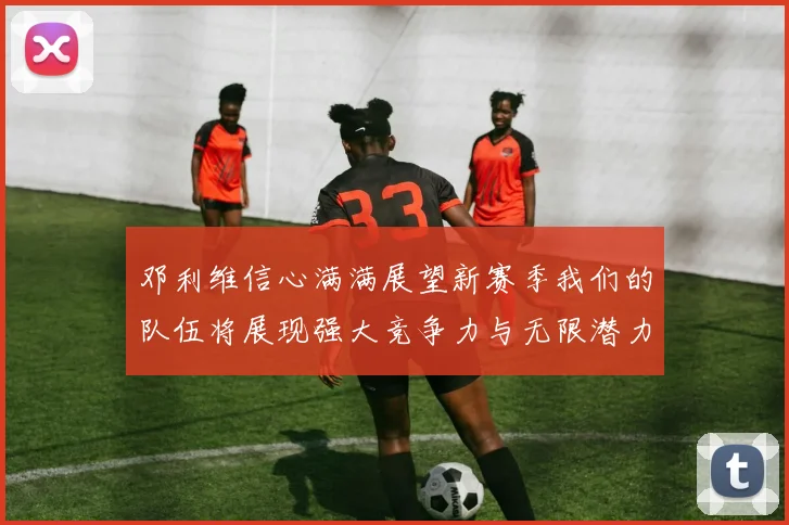 邓利维信心满满展望新赛季我们的队伍将展现强大竞争力与无限潜力