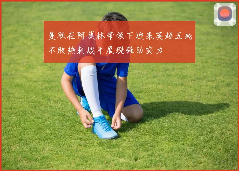 曼联在阿莫林带领下迎来英超五轮不败热刺战平展现强劲实力