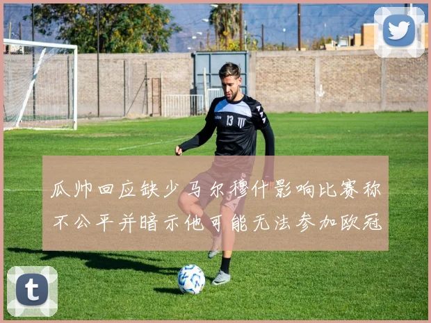 瓜帅回应缺少马尔穆什影响比赛称不公平并暗示他可能无法参加欧冠