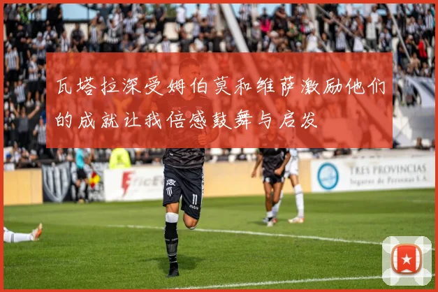 瓦塔拉深受姆伯莫和维萨激励他们的成就让我倍感鼓舞与启发