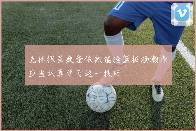 克林根虽疲惫依然能抢篮板杨瀚森应当认真学习这一技巧