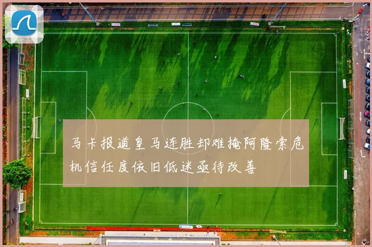 马卡报道皇马连胜却难掩阿隆索危机信任度依旧低迷亟待改善