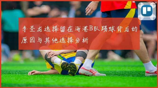 李圣龙选择留在海港B队踢球背后的原因与其他选择分析
