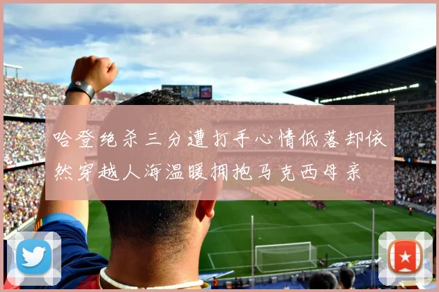 哈登绝杀三分遭打手心情低落却依然穿越人海温暖拥抱马克西母亲