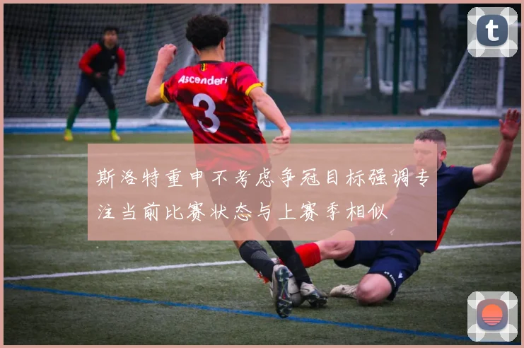 斯洛特重申不考虑争冠目标强调专注当前比赛状态与上赛季相似