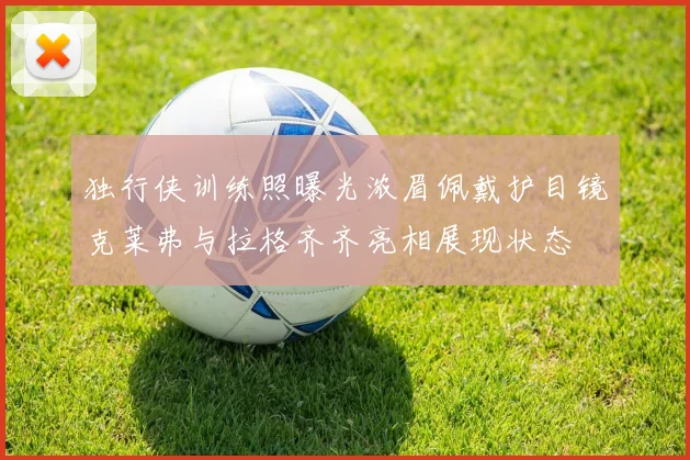 独行侠训练照曝光浓眉佩戴护目镜克莱弗与拉格齐齐亮相展现状态