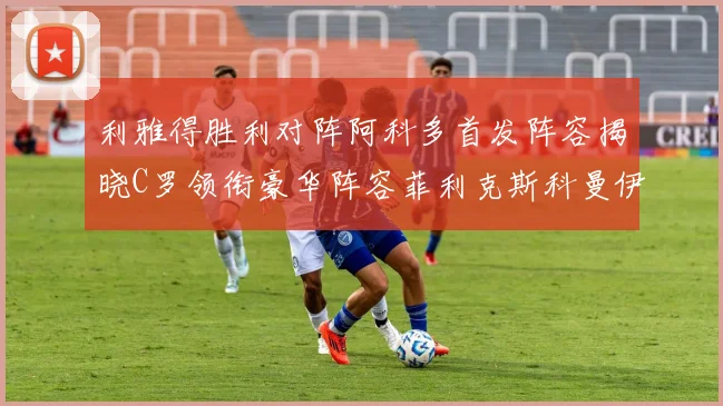 利雅得胜利对阵阿科多首发阵容揭晓C罗领衔豪华阵容菲利克斯科曼伊尼戈齐上阵