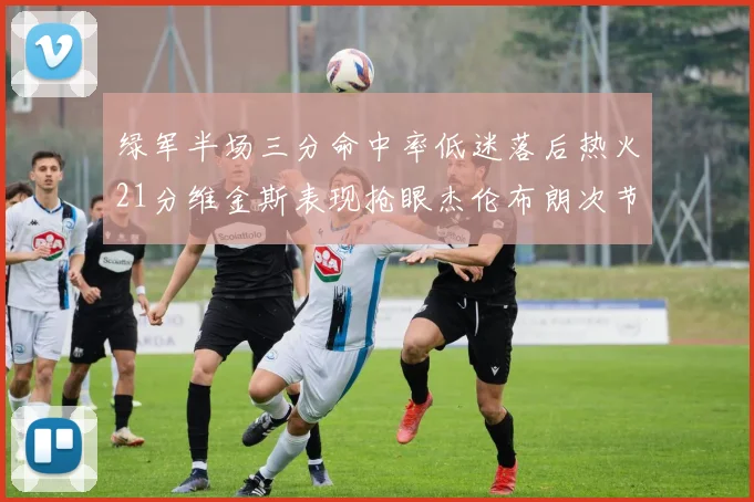绿军半场三分命中率低迷落后热火21分维金斯表现抢眼杰伦布朗次节独得15分
