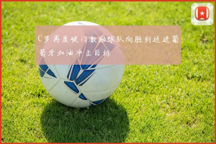 C罗再度破门激励球队向胜利迈进葡萄牙加油冲击目标