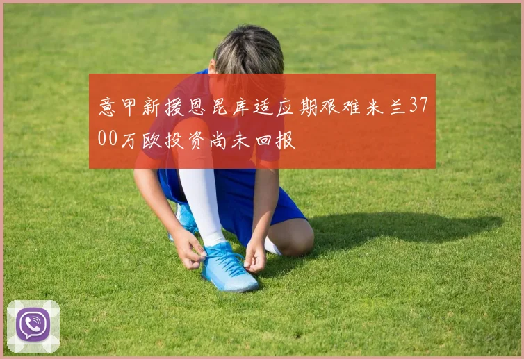 意甲新援恩昆库适应期艰难米兰3700万欧投资尚未回报